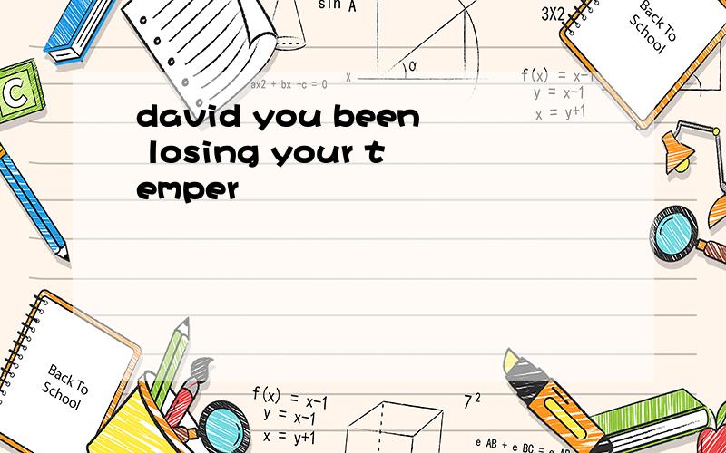 david you been losing your temper