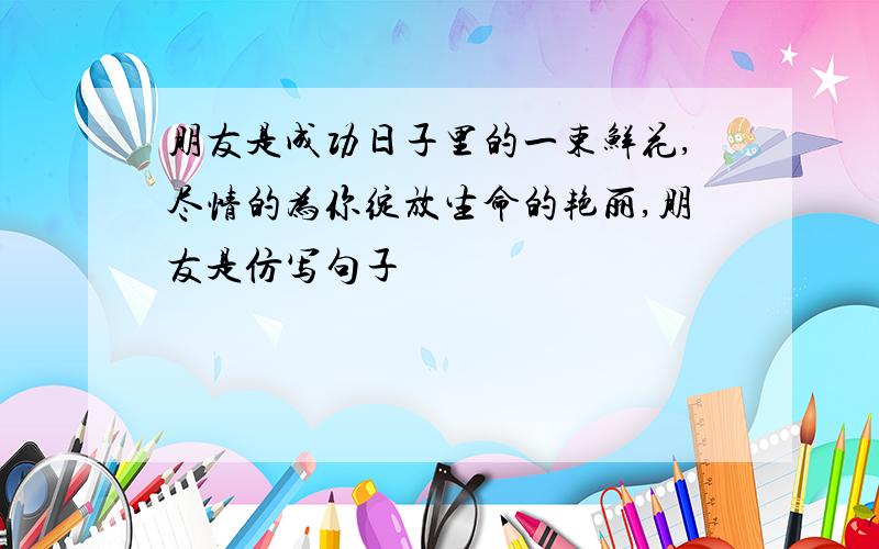 朋友是成功日子里的一束鲜花,尽情的为你绽放生命的艳丽,朋友是仿写句子