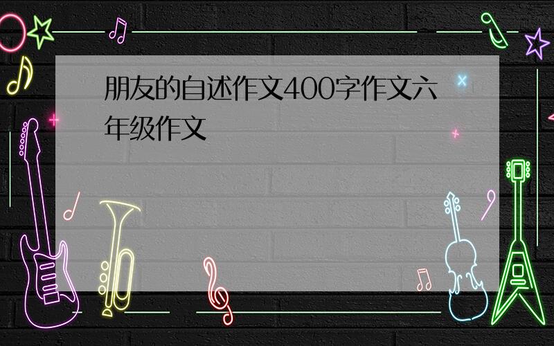 朋友的自述作文400字作文六年级作文