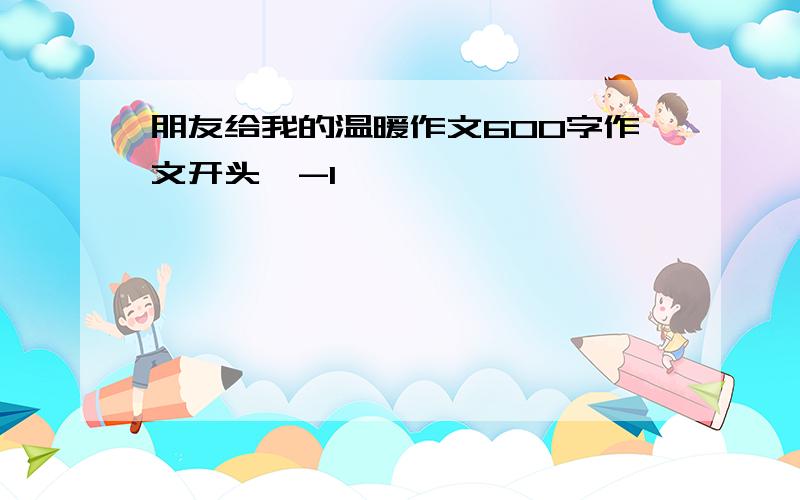 朋友给我的温暖作文600字作文开头,-1