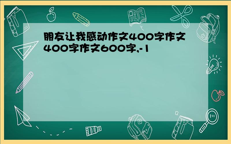 朋友让我感动作文400字作文400字作文600字,-1