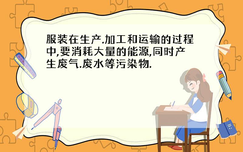 服装在生产.加工和运输的过程中,要消耗大量的能源,同时产生废气.废水等污染物.