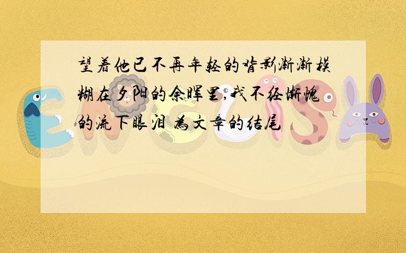 望着他已不再年轻的背影渐渐模糊在夕阳的余晖里,我不经惭愧的流下眼泪 为文章的结尾