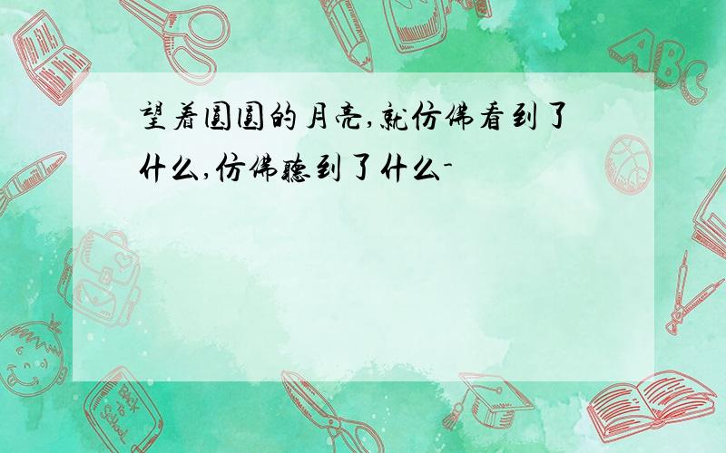 望着圆圆的月亮,就仿佛看到了什么,仿佛听到了什么-