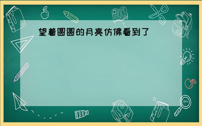 望着圆圆的月亮仿佛看到了