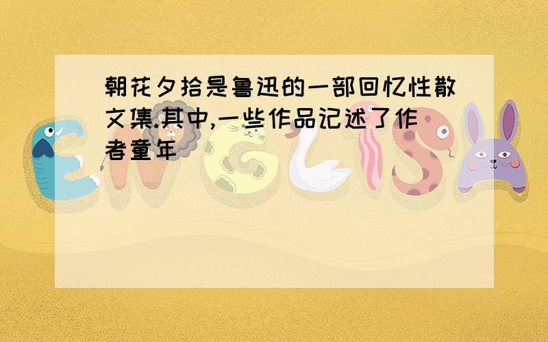 朝花夕拾是鲁迅的一部回忆性散文集.其中,一些作品记述了作者童年