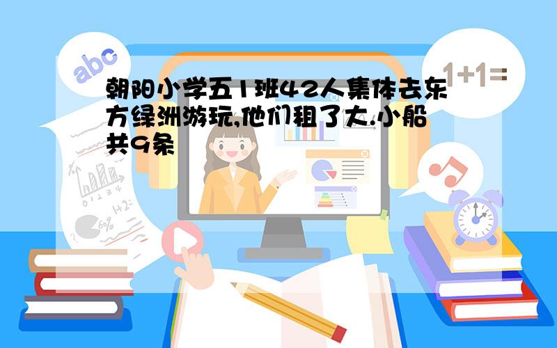 朝阳小学五1班42人集体去东方绿洲游玩,他们租了大.小船共9条