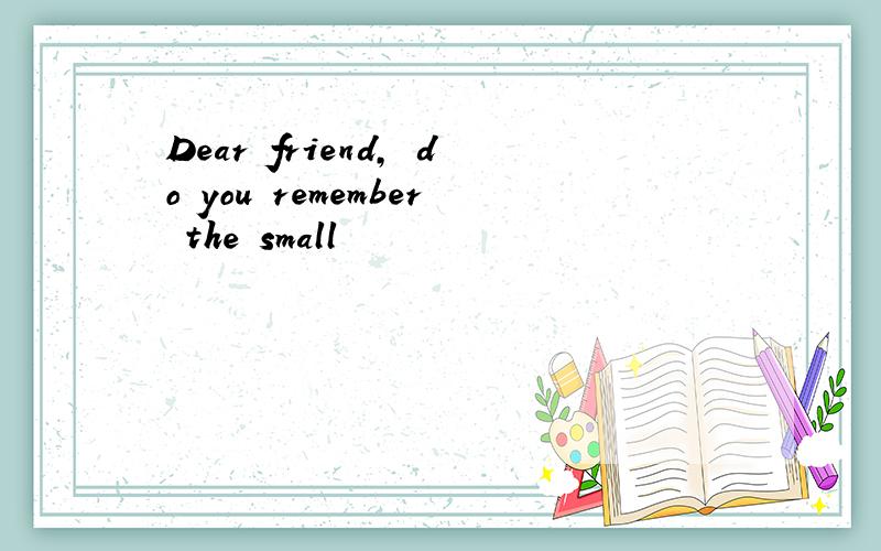 Dear friend, do you remember the small