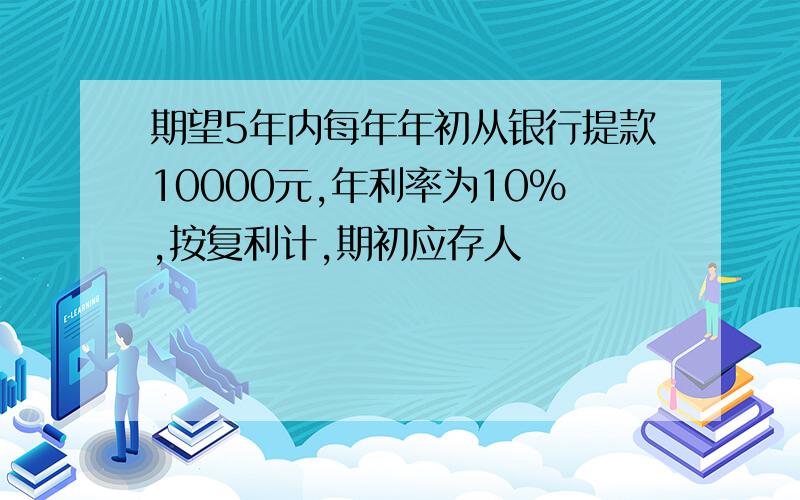 期望5年内每年年初从银行提款10000元,年利率为10%,按复利计,期初应存人