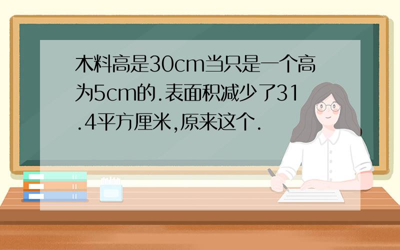 木料高是30cm当只是一个高为5cm的.表面积减少了31.4平方厘米,原来这个.