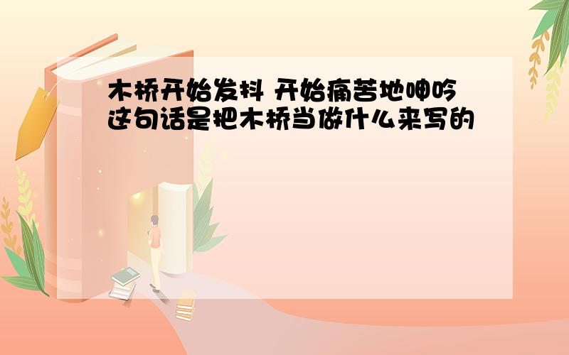 木桥开始发抖 开始痛苦地呻吟这句话是把木桥当做什么来写的