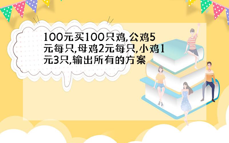 100元买100只鸡,公鸡5元每只,母鸡2元每只,小鸡1元3只,输出所有的方案