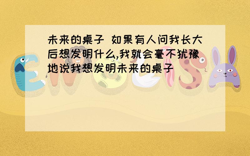 未来的桌子 如果有人问我长大后想发明什么,我就会毫不犹豫地说我想发明未来的桌子