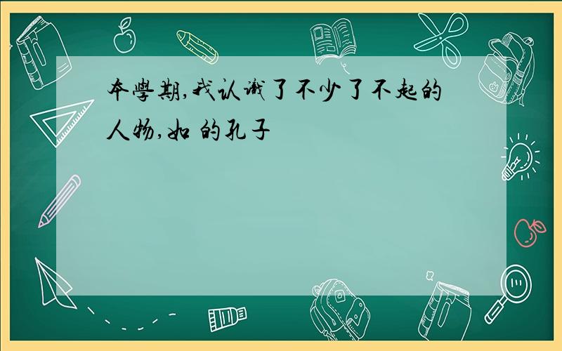 本学期,我认识了不少了不起的人物,如 的孔子