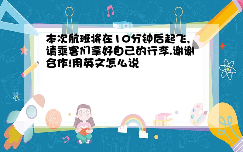 本次航班将在10分钟后起飞,请乘客们拿好自己的行李.谢谢合作!用英文怎么说