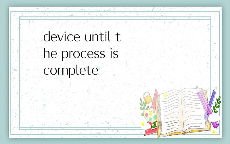 device until the process is complete