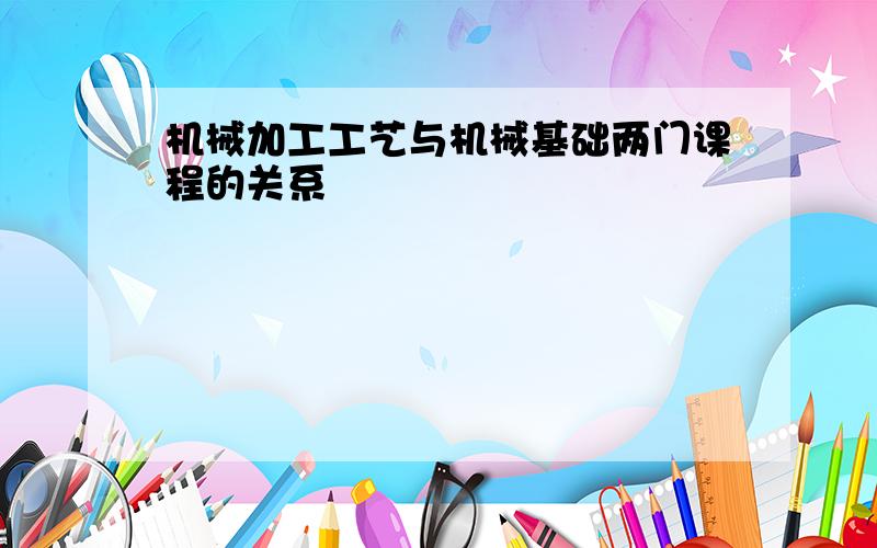 机械加工工艺与机械基础两门课程的关系