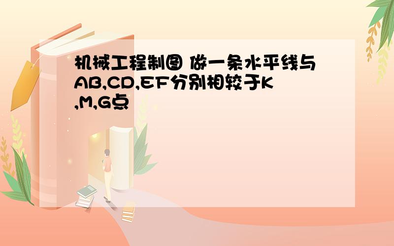 机械工程制图 做一条水平线与AB,CD,EF分别相较于K,M,G点