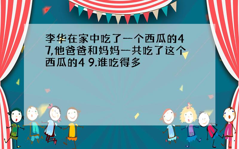 李华在家中吃了一个西瓜的4 7,他爸爸和妈妈一共吃了这个西瓜的4 9.谁吃得多