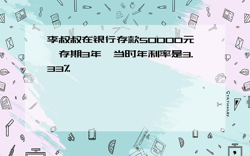 李叔叔在银行存款50000元,存期3年,当时年利率是3.33%