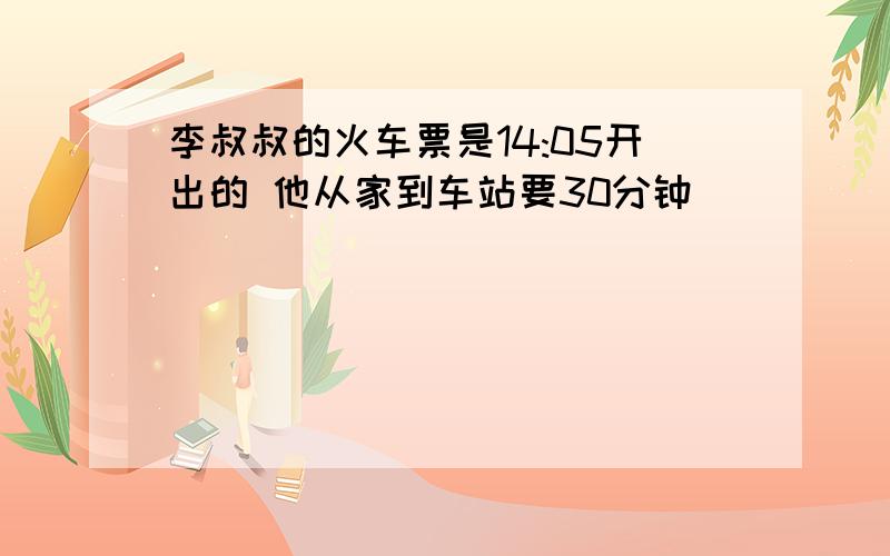 李叔叔的火车票是14:05开出的 他从家到车站要30分钟