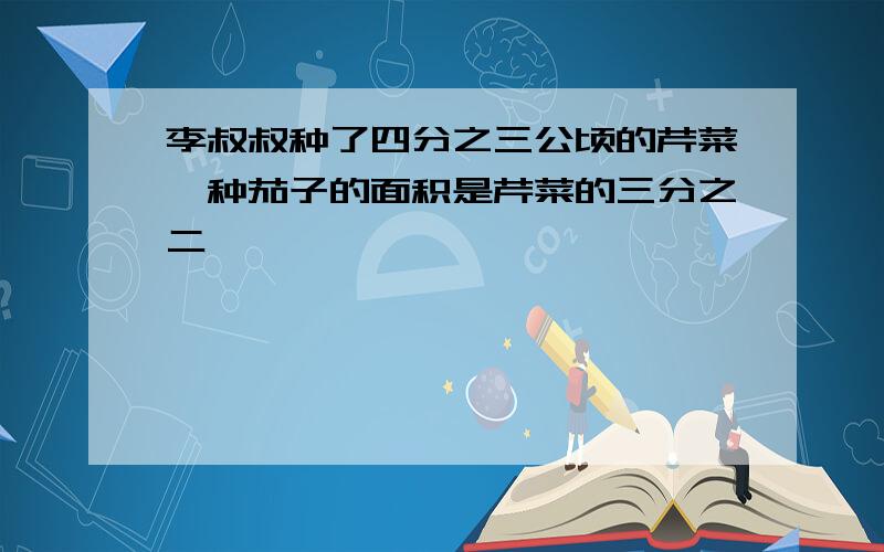 李叔叔种了四分之三公顷的芹菜,种茄子的面积是芹菜的三分之二