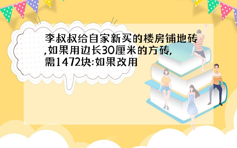 李叔叔给自家新买的楼房铺地砖,如果用边长30厘米的方砖,需1472块:如果改用