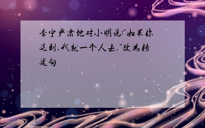 李宁严肃地对小明说:"如果你迟到,我就一个人去."改为转述句