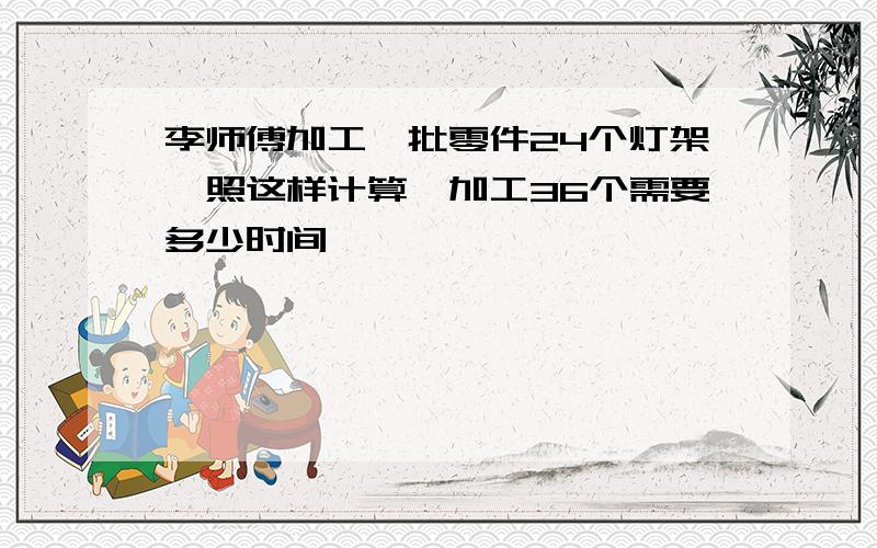 李师傅加工一批零件24个灯架,照这样计算,加工36个需要多少时间