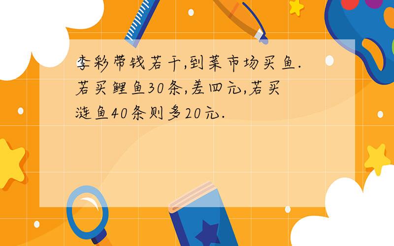 李彩带钱若干,到菜市场买鱼.若买鲤鱼30条,差四元,若买涟鱼40条则多20元.