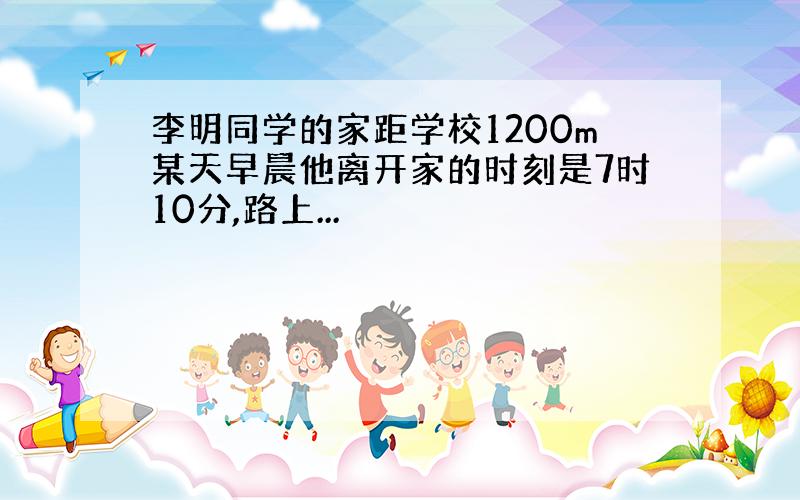 李明同学的家距学校1200m某天早晨他离开家的时刻是7时10分,路上...