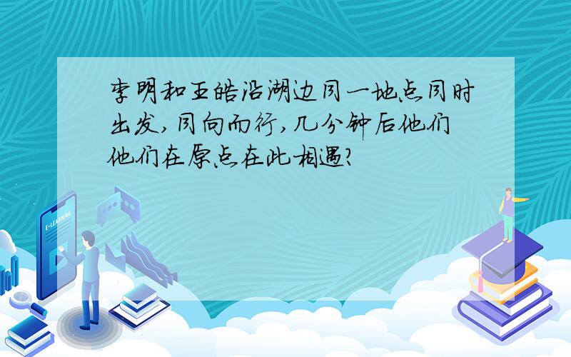 李明和王皓沿湖边同一地点同时出发,同向而行,几分钟后他们他们在原点在此相遇?