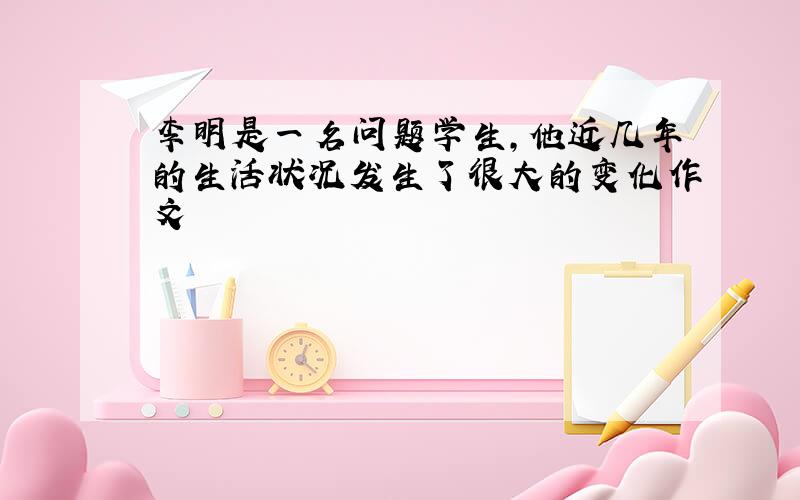 李明是一名问题学生,他近几年的生活状况发生了很大的变化作文