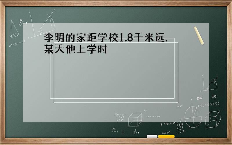 李明的家距学校1.8千米远.某天他上学时