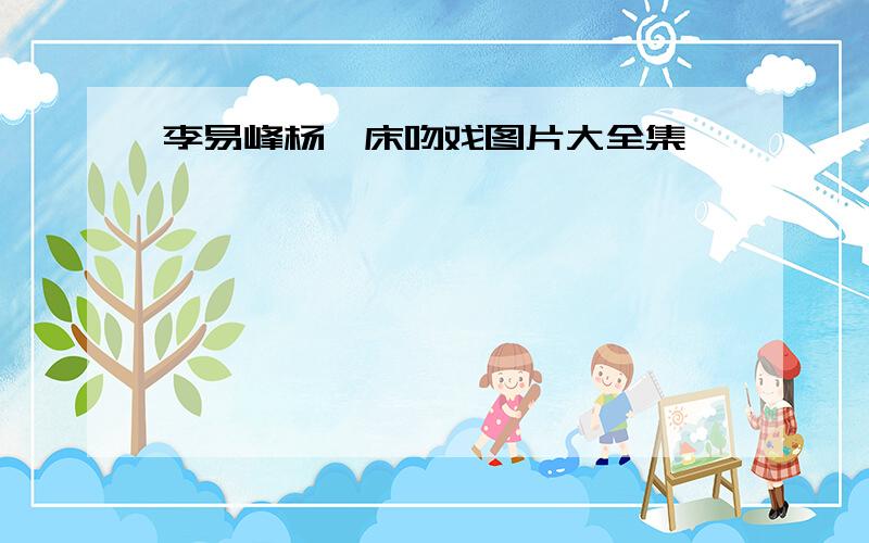 李易峰杨幂床吻戏图片大全集