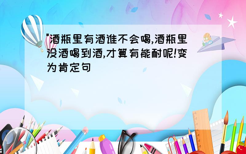 "酒瓶里有酒谁不会喝,酒瓶里没酒喝到酒,才算有能耐呢!变为肯定句