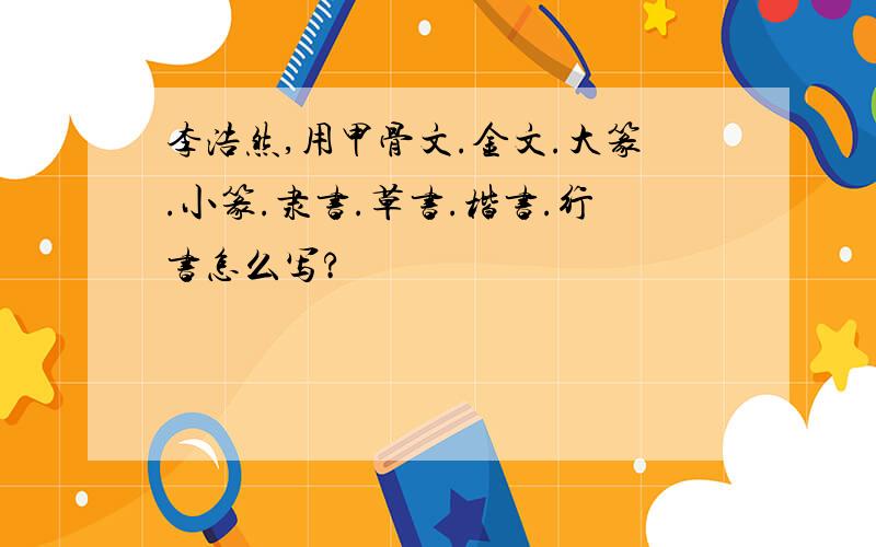 李浩然,用甲骨文.金文.大篆.小篆.隶书.草书.楷书.行书怎么写?