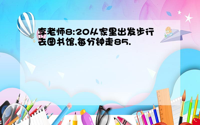 李老师8:20从家里出发步行去图书馆,每分钟走85.