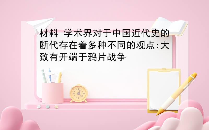 材料 学术界对于中国近代史的断代存在着多种不同的观点:大致有开端于鸦片战争