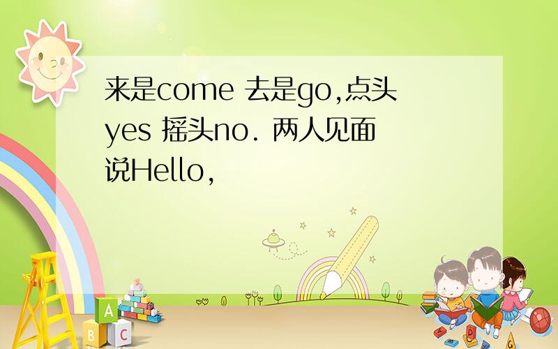 来是come 去是go,点头yes 摇头no. 两人见面说Hello,