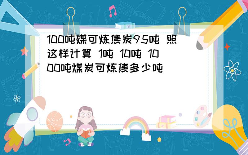 100吨媒可炼焦炭95吨 照这样计算 1吨 10吨 1000吨煤炭可炼焦多少吨