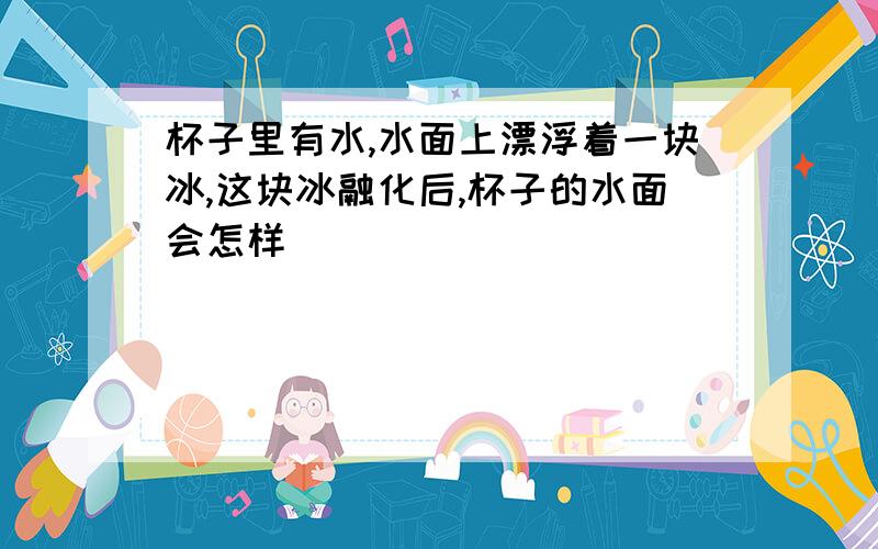 杯子里有水,水面上漂浮着一块冰,这块冰融化后,杯子的水面会怎样