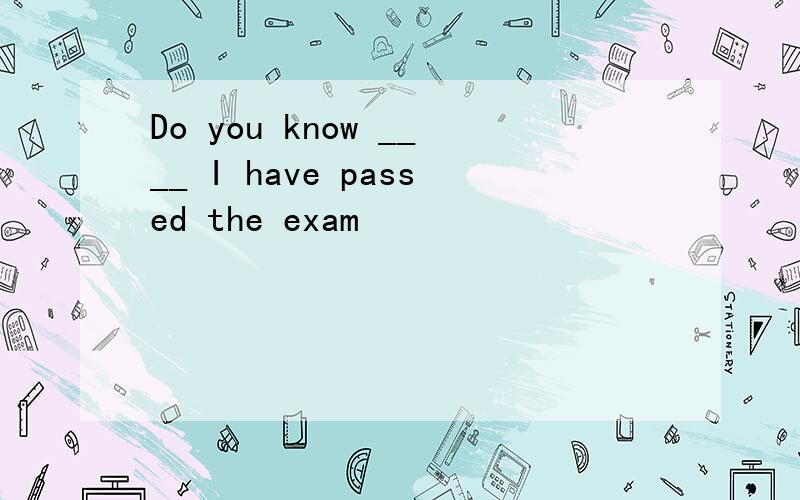 Do you know ____ I have passed the exam