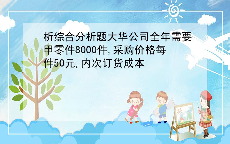 析综合分析题大华公司全年需要甲零件8000件,采购价格每件50元,内次订货成本