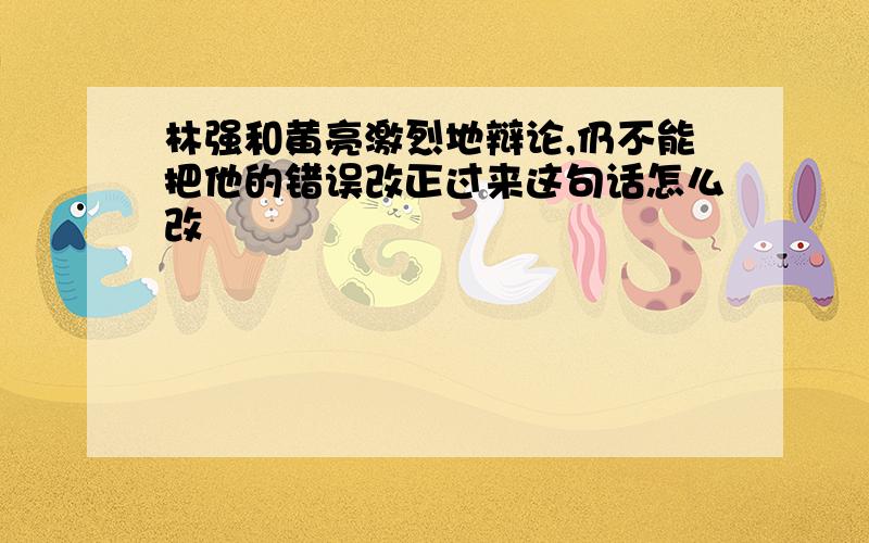 林强和黄亮激烈地辩论,仍不能把他的错误改正过来这句话怎么改