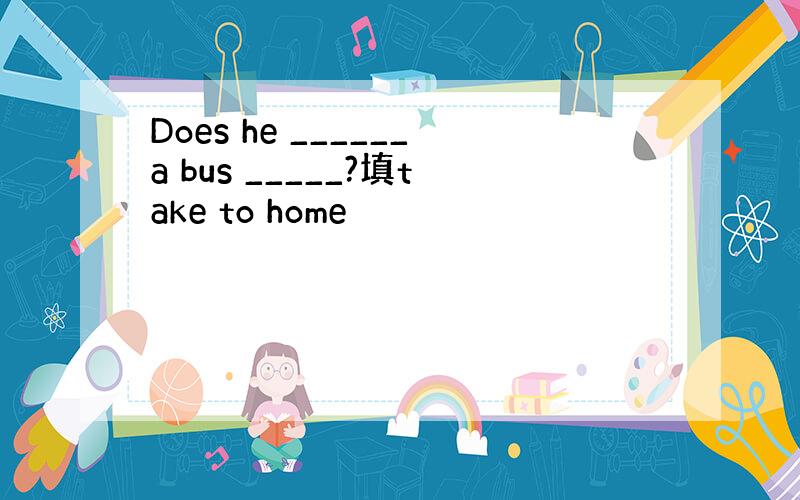 Does he ______a bus _____?填take to home