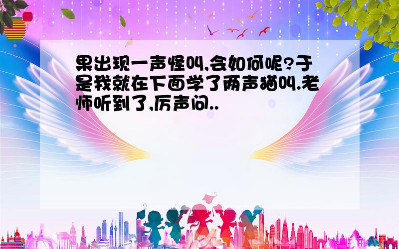 果出现一声怪叫,会如何呢?于是我就在下面学了两声猫叫.老师听到了,厉声问..