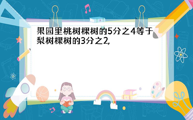 果园里桃树棵树的5分之4等于梨树棵树的3分之2,