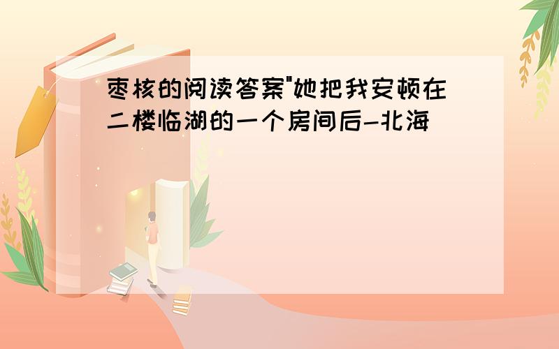 枣核的阅读答案"她把我安顿在二楼临湖的一个房间后-北海