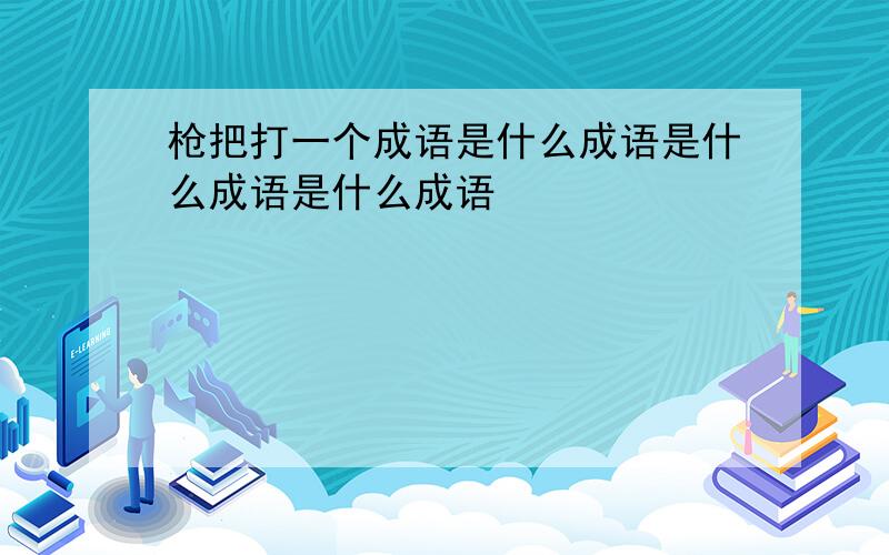 枪把打一个成语是什么成语是什么成语是什么成语